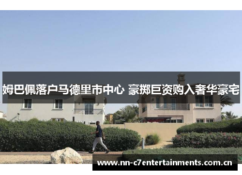 姆巴佩落户马德里市中心 豪掷巨资购入奢华豪宅
